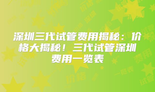 深圳三代试管费用揭秘:价格大揭秘!三代试管深圳费用一览表