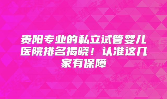 贵阳专业的私立试管婴儿医院排名揭晓！认准这几家有保障