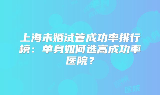 上海未婚试管成功率排行榜：单身如何选高成功率医院？