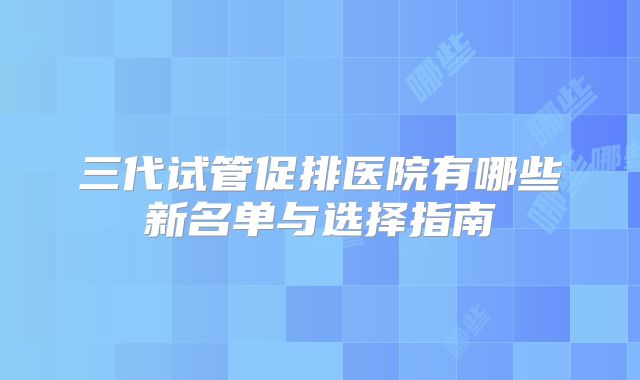 三代试管促排医院有哪些新名单与选择指南