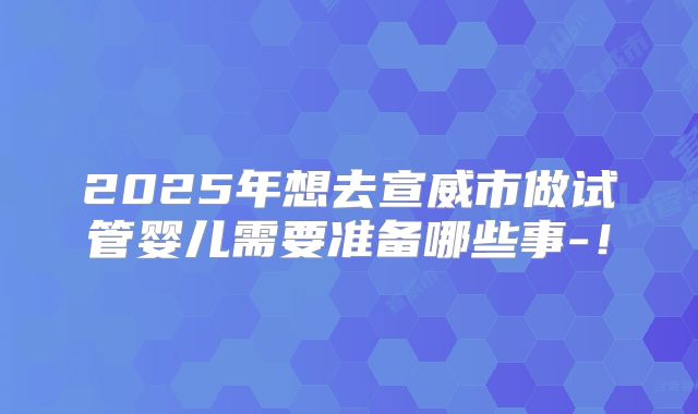 2025年想去宣威市做试管婴儿需要准备哪些事-！