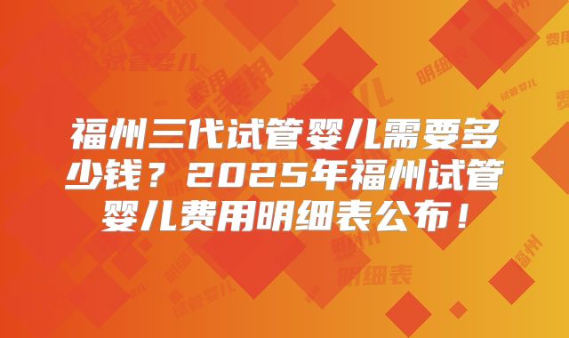 福州三代试管婴儿需要多少钱？2025年福州试管婴儿费用明细表公布！