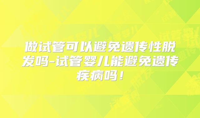 做试管可以避免遗传性脱发吗-试管婴儿能避免遗传疾病吗！