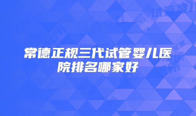 常德正规三代试管婴儿医院排名哪家好