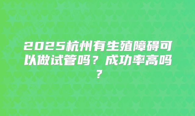 2025杭州有生殖障碍可以做试管吗?成功率高吗?