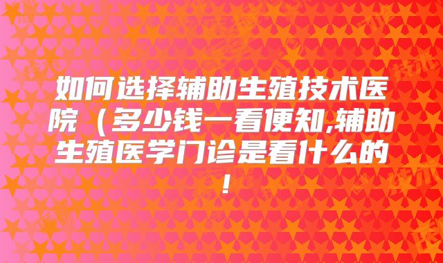 如何选择辅助生殖技术医院(多少钱一看便知,辅助生殖医学门诊是看什么的!