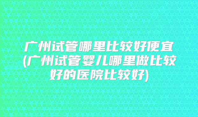 广州试管哪里比较好便宜(广州试管婴儿哪里做比较好的医院比较好)