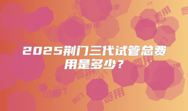2025荆门三代试管总费用是多少？