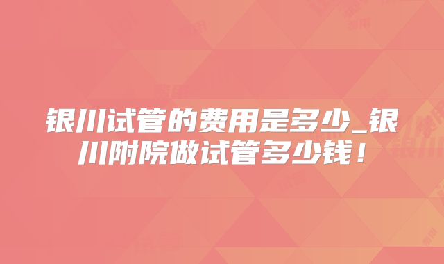 银川试管的费用是多少_银川附院做试管多少钱!