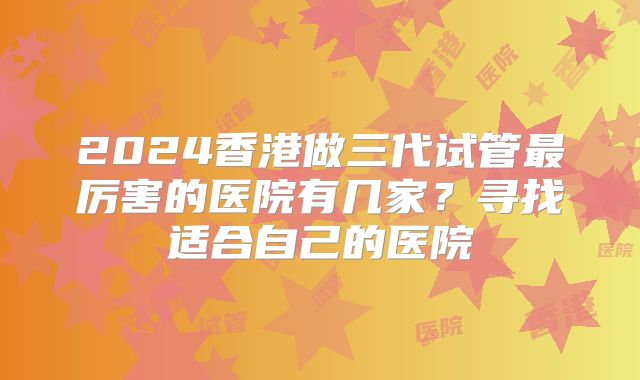 2024香港做三代试管最厉害的医院有几家?寻找适合自己的医院