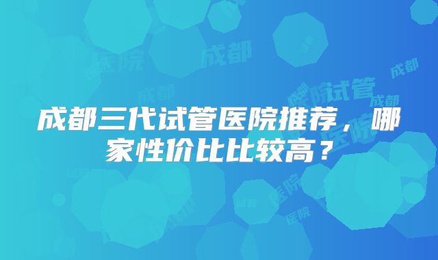 成都三代试管医院推荐，哪家性价比比较高？