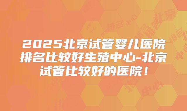 2025北京试管婴儿医院排名比较好生殖中心-北京试管比较好的医院！