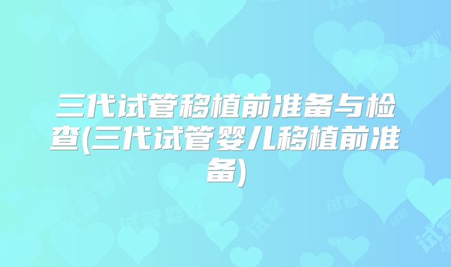 三代试管移植前准备与检查(三代试管婴儿移植前准备)