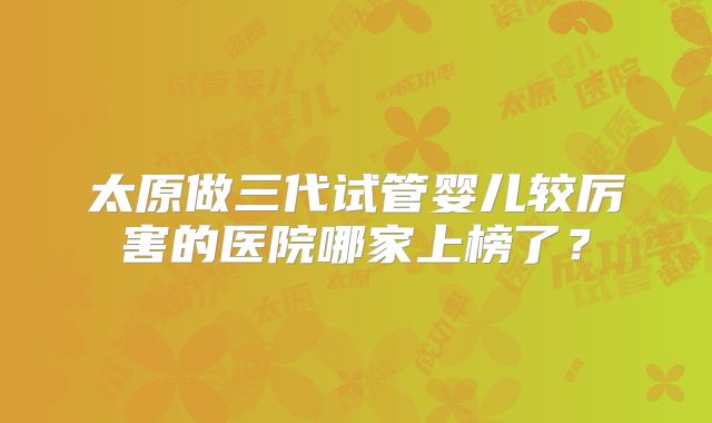 太原做三代试管婴儿较厉害的医院哪家上榜了?