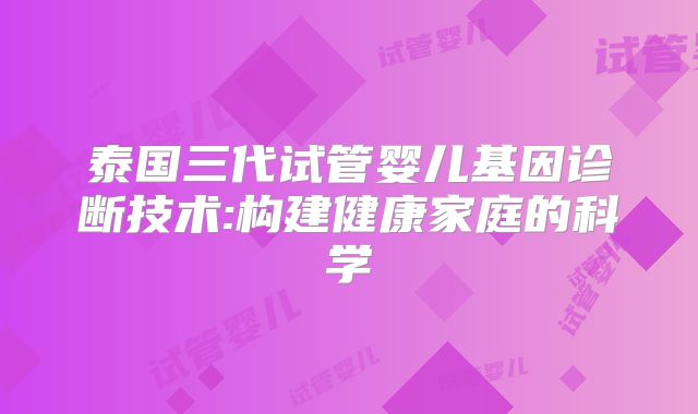 泰国三代试管婴儿基因诊断技术:构建健康家庭的科学