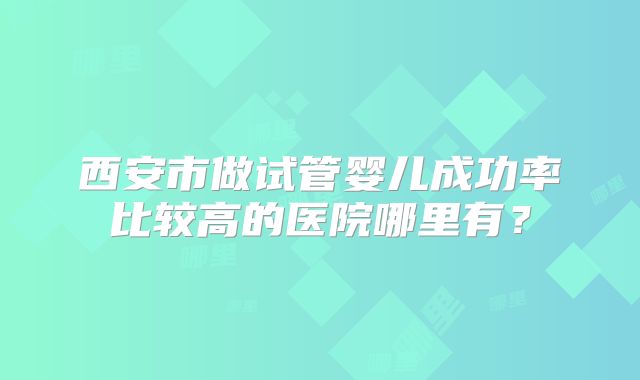 西安市做试管婴儿成功率比较高的医院哪里有?