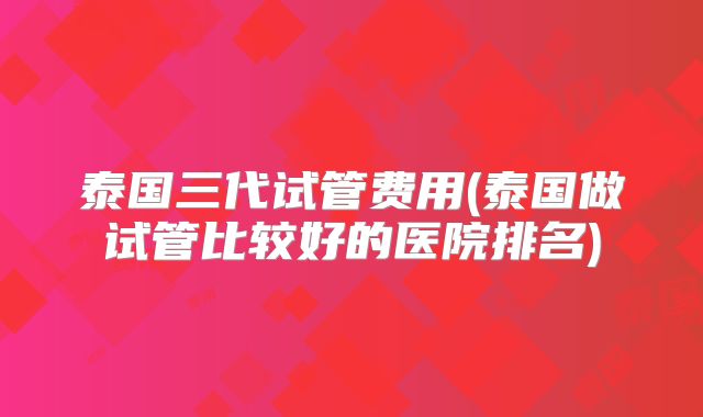 泰国三代试管费用(泰国做试管比较好的医院排名)