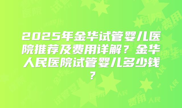 2025年金华试管婴儿医院推荐及费用详解？金华人民医院试管婴儿多少钱？
