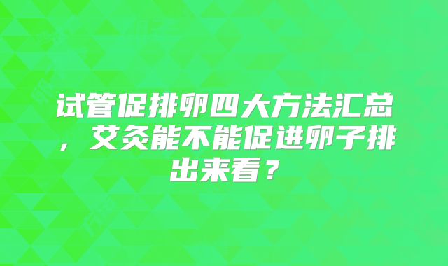 试管促排卵四大方法汇总，艾灸能不能促进卵子排出来看？
