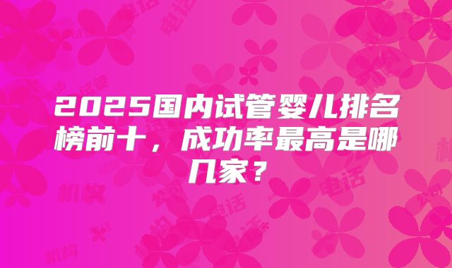 2025国内试管婴儿排名榜前十，成功率最高是哪几家？