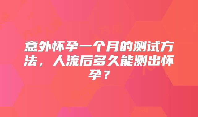 意外怀孕一个月的测试方法,人流后多久能测出怀孕?