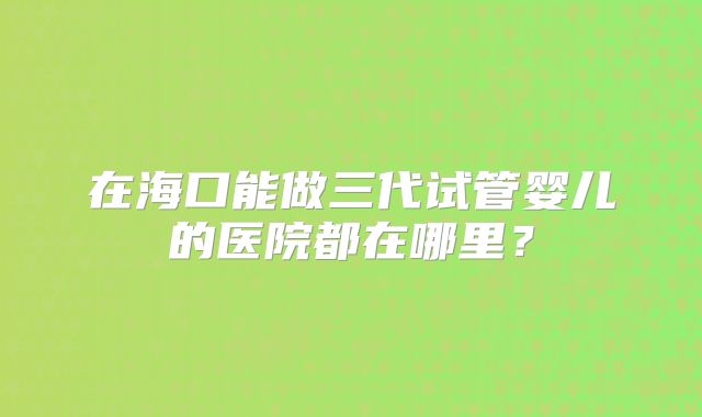在海口能做三代试管婴儿的医院都在哪里?