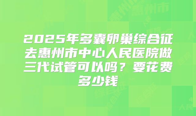 2025年多囊卵巢综合征去惠州市中心人民医院做三代试管可以吗？要花费多少钱