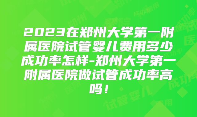 2023在郑州大学第一附属医院试管婴儿费用多少成功率怎样-郑州大学第一附属医院做试管成功率高吗！