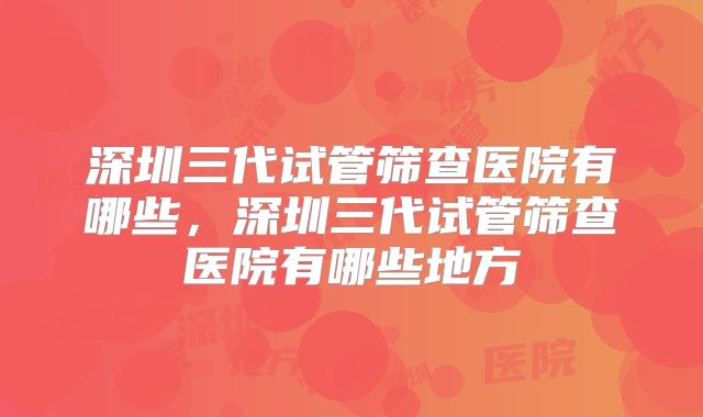 深圳三代试管筛查医院有哪些,深圳三代试管筛查医院有哪些地方