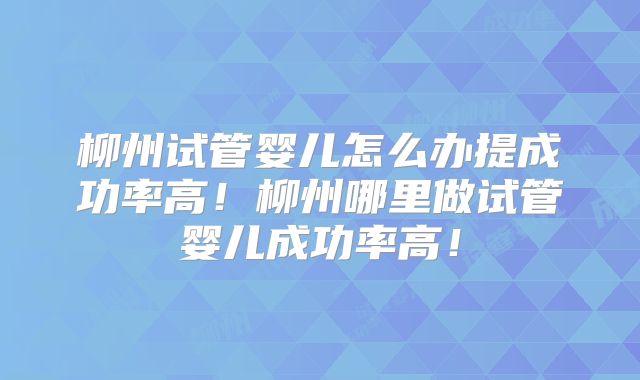 柳州试管婴儿怎么办提成功率高!柳州哪里做试管婴儿成功率高!