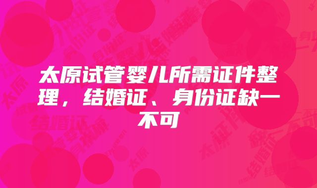 太原试管婴儿所需证件整理，结婚证、身份证缺一不可