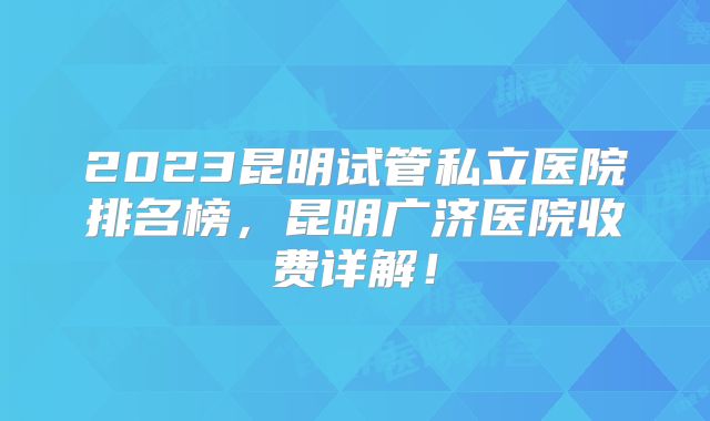 2023昆明试管私立医院排名榜,昆明广济医院收费详解!