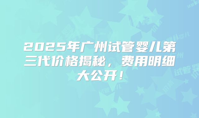 2025年广州试管婴儿第三代价格揭秘，费用明细大公开！