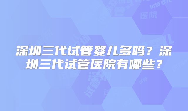 深圳三代试管婴儿多吗?深圳三代试管医院有哪些?