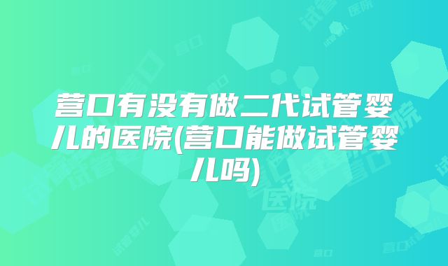 营口有没有做二代试管婴儿的医院(营口能做试管婴儿吗)