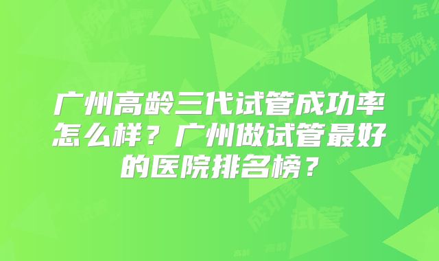 广州高龄三代试管成功率怎么样？广州做试管最好的医院排名榜？