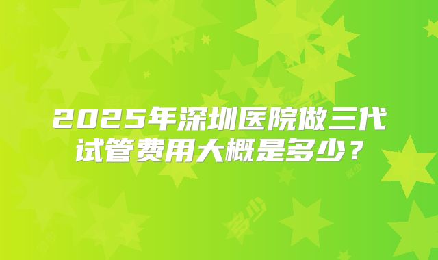 2025年深圳医院做三代试管费用大概是多少?