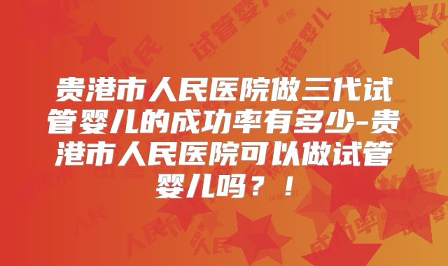 贵港市人民医院做三代试管婴儿的成功率有多少-贵港市人民医院可以做试管婴儿吗？！