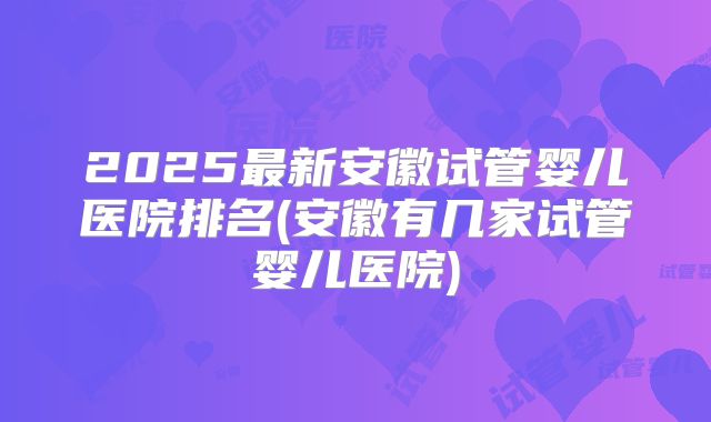 2025最新安徽试管婴儿医院排名(安徽有几家试管婴儿医院)