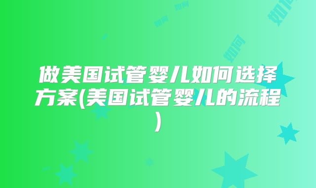 做美国试管婴儿如何选择方案(美国试管婴儿的流程)