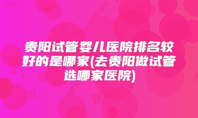 贵阳试管婴儿医院排名较好的是哪家(去贵阳做试管选哪家医院)