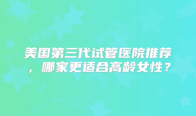 美国第三代试管医院推荐，哪家更适合高龄女性？