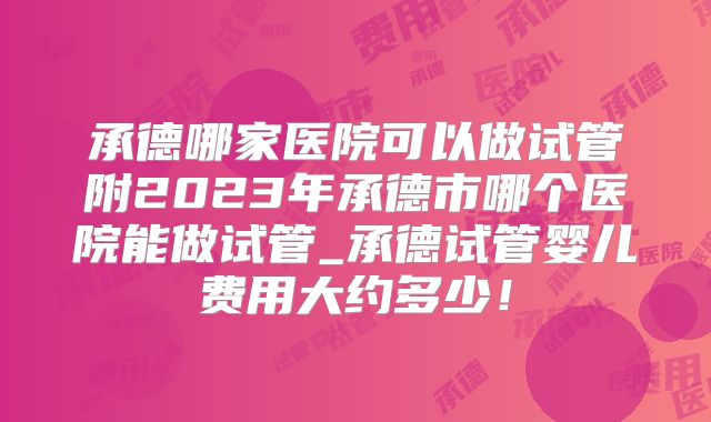 承德哪家医院可以做试管附2023年承德市哪个医院能做试管_承德试管婴儿费用大约多少！