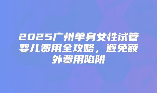 2025广州单身女性试管婴儿费用全攻略，避免额外费用陷阱