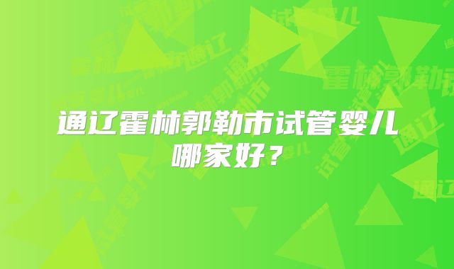 通辽霍林郭勒市试管婴儿哪家好？