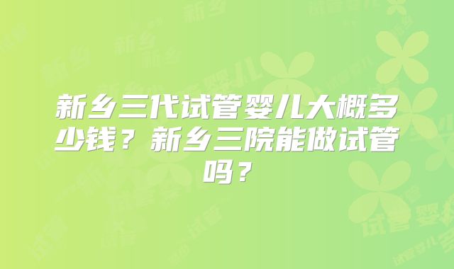 新乡三代试管婴儿大概多少钱？新乡三院能做试管吗？
