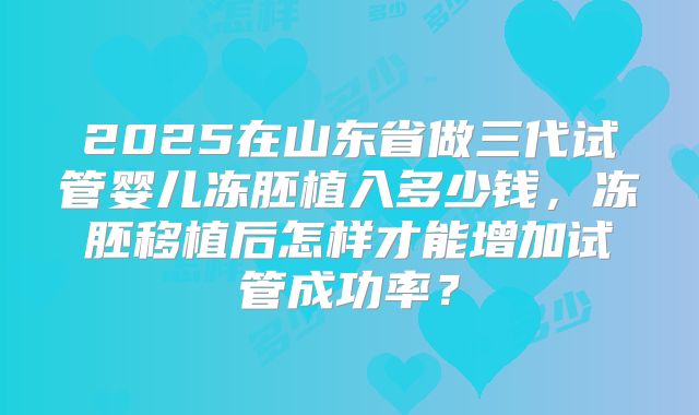 2025在山东省做三代试管婴儿冻胚植入多少钱,冻胚移植后怎样才能增加试管成功率?