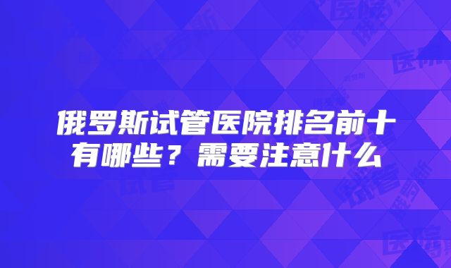 俄罗斯试管医院排名前十有哪些?需要注意什么