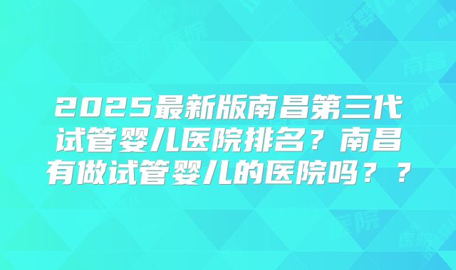 2025最新版南昌第三代试管婴儿医院排名？南昌有做试管婴儿的医院吗？？