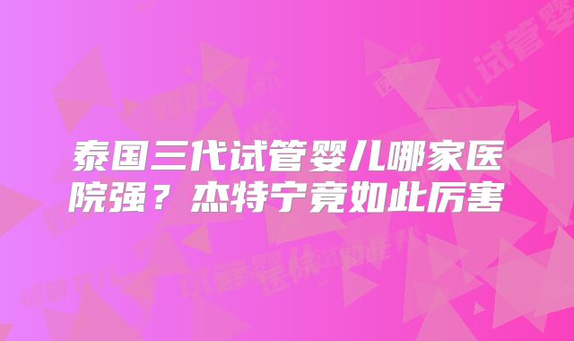 泰国三代试管婴儿哪家医院强？杰特宁竟如此厉害